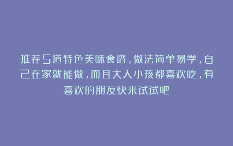 推荐5道特色美味食谱，做法简单易学，自己在家就能做，而且大人小孩都喜欢吃，有喜欢的朋友快来试试吧！