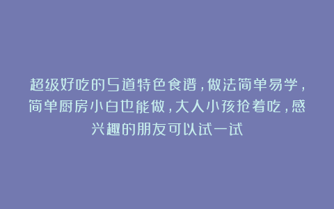 超级好吃的5道特色食谱，做法简单易学，简单厨房小白也能做，大人小孩抢着吃，感兴趣的朋友可以试一试！