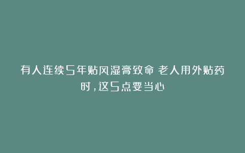 有人连续5年贴风湿膏致命！老人用外贴药时，这5点要当心