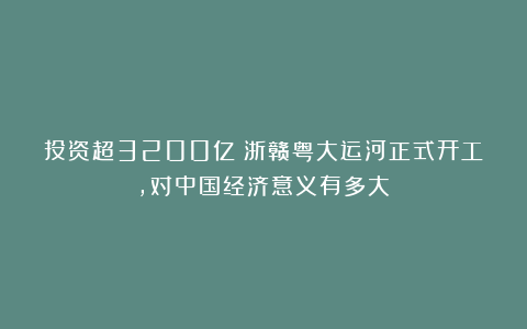 投资超3200亿！浙赣粤大运河正式开工，对中国经济意义有多大？