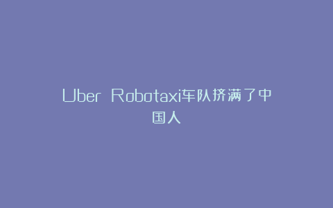 Uber Robotaxi车队挤满了中国人