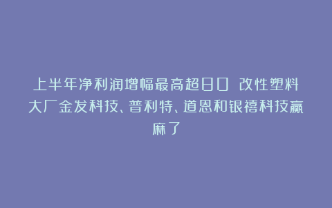 上半年净利润增幅最高超80%！改性塑料大厂金发科技、普利特、道恩和银禧科技赢麻了