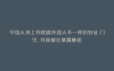 中国人身上有啥跟外国人不一样的特征？门牙、耳屎都在暴露秘密！