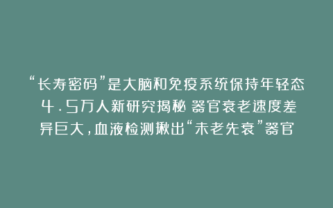“长寿密码”是大脑和免疫系统保持年轻态！4.5万人新研究揭秘：器官衰老速度差异巨大，血液检测揪出“未老先衰”器官
