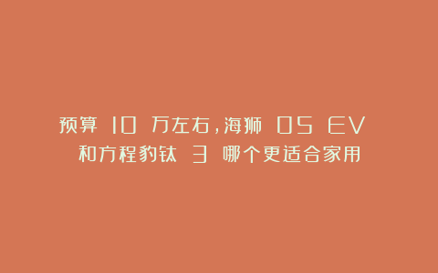 预算 10 万左右，海狮 05 EV 和方程豹钛 3 哪个更适合家用