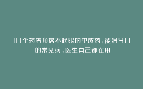 10个药店角落不起眼的中成药，能治90%的常见病，医生自己都在用