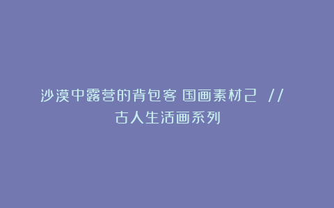 沙漠中露营的背包客：国画素材2 // 古人生活画系列