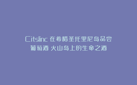 Citslinc：在希腊圣托里尼岛品尝葡萄酒：火山岛上的生命之酒
