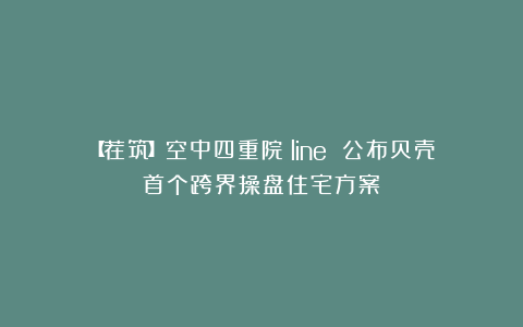 【荐筑】空中四重院！line 公布贝壳首个跨界操盘住宅方案