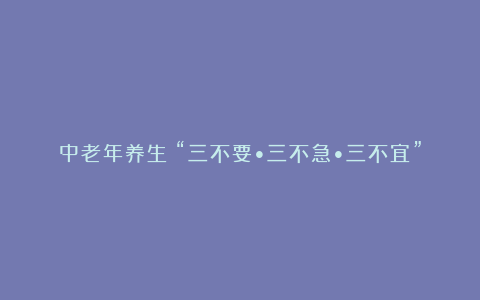 中老年养生：“三不要•三不急•三不宜”