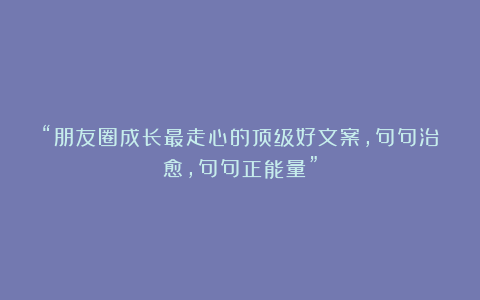 “朋友圈成长最走心的顶级好文案，句句治愈，句句正能量”