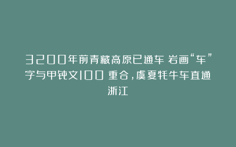 3200年前青藏高原已通车！岩画“车”字与甲骨文100%重合，虞夏牦牛车直通浙江