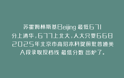 苏霍姆林斯基Beijing：最低671分上清华，677上北大，人大只要668！2025年北京市高招本科提前批普通类A段录取投档线（最低分数）出炉了。