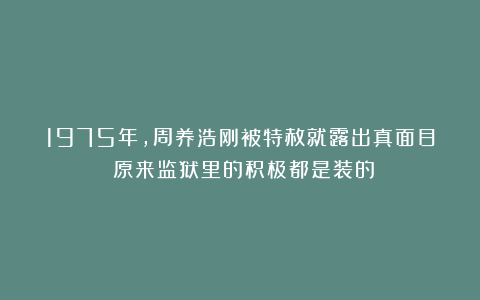1975年，周养浩刚被特赦就露出真面目：原来监狱里的积极都是装的