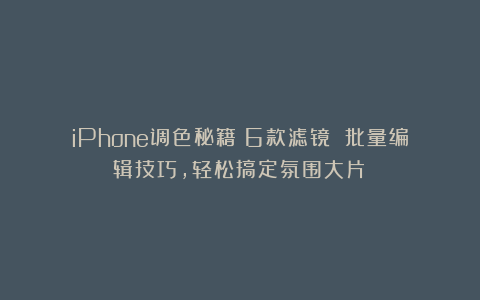 iPhone调色秘籍！6款滤镜 批量编辑技巧，轻松搞定氛围大片！