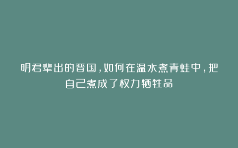 明君辈出的晋国，如何在温水煮青蛙中，把自己煮成了权力牺牲品？