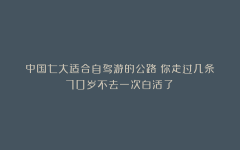 中国七大适合自驾游的公路！你走过几条？70岁不去一次白活了！