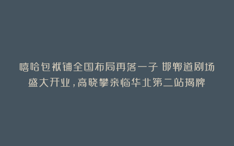 嘻哈包袱铺全国布局再落一子！邯郸道剧场盛大开业，高晓攀亲临华北第二站揭牌！