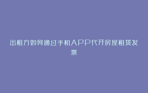 出租方如何通过手机APP代开房屋租赁发票？
