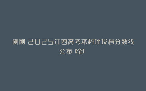 刚刚！2025江西高考本科批投档分数线公布【全】！