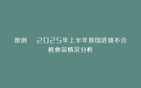原创 | 2025年上半年我国进境不合格食品情况分析