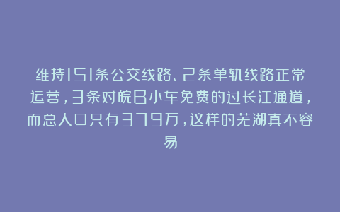 维持151条公交线路、2条单轨线路正常运营，3条对皖B小车免费的过长江通道，而总人口只有379万，这样的芜湖真不容易