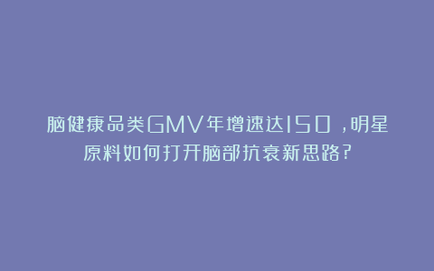 脑健康品类GMV年增速达150%，明星原料如何打开脑部抗衰新思路?