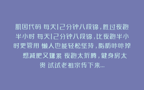 肌因代码：每天12分钟八段锦，胜过夜跑半小时！每天12分钟八段锦，比夜跑半小时更管用！懒人也能轻松坚持，脂肪咔咔掉！ 想减肥又嫌累？夜跑太折腾，健身房太贵？试试老祖宗传下来…