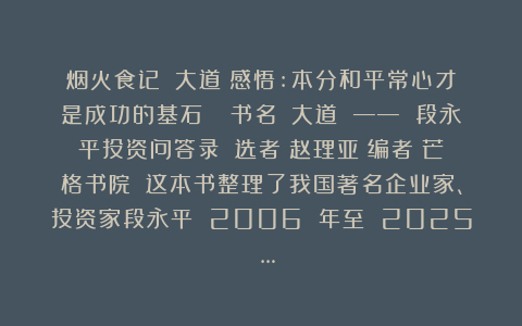 烟火食记：《大道》感悟:本分和平常心才是成功的基石📚书名：《大道 —— 段永平投资问答录》​选者：赵理亚​编者：芒格书院​✍这本书整理了我国著名企业家、投资家段永平 2006 年至 2025 …
