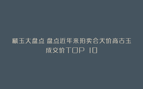 藏玉大盘点丨盘点近年来拍卖会天价高古玉成交价TOP 10