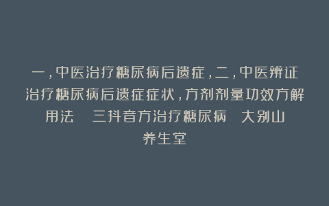 一,中医治疗糖尿病后遗症,二,中医辨证治疗糖尿病后遗症症状,方剂剂量功效方解用法 三抖音方治疗糖尿病 大别山养生堂