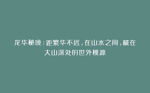 龙华秘境:距繁华不远，在山水之间，藏在大山深处的世外桃源