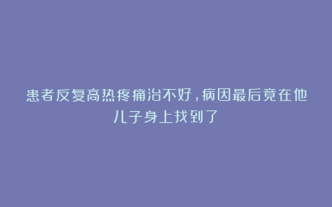 患者反复高热疼痛治不好，病因最后竟在他儿子身上找到了！