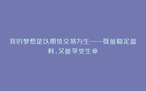 我的梦想是以期货交易为生——既能稳定盈利，又能享受生命！