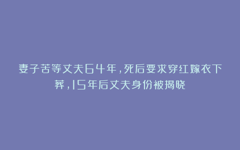 妻子苦等丈夫64年，死后要求穿红嫁衣下葬，15年后丈夫身份被揭晓