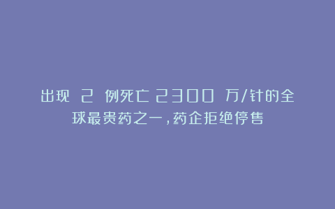 出现 2 例死亡！2300 万/针的全球最贵药之一，药企拒绝停售