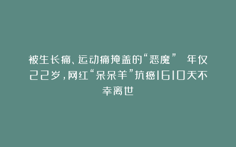 被生长痛、运动痛掩盖的“恶魔” ！年仅22岁，网红“呆呆羊”抗癌1610天不幸离世