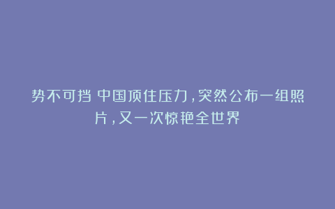 势不可挡!中国顶住压力,突然公布一组照片,又一次惊艳全世界!