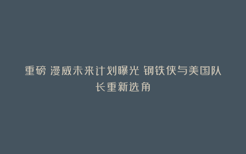 重磅！漫威未来计划曝光！钢铁侠与美国队长重新选角！