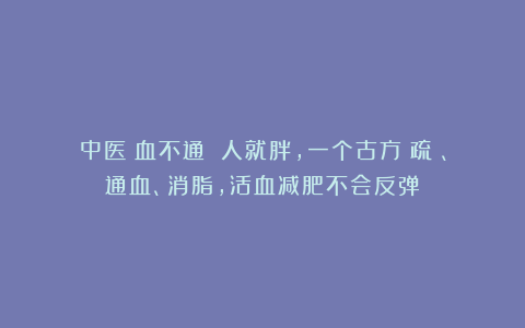 中医：血不通 人就胖，一个古方：疏瘀、通血、消脂，活血减肥不会反弹！