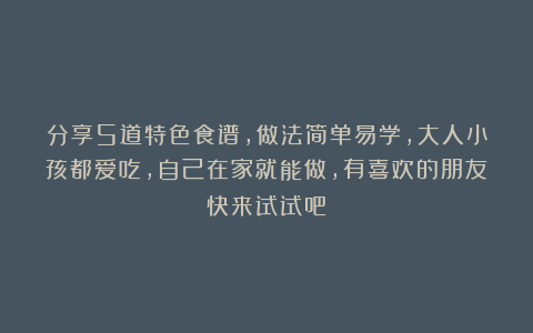 分享5道特色食谱，做法简单易学，大人小孩都爱吃，自己在家就能做，有喜欢的朋友快来试试吧！