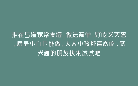 推荐5道家常食谱，做法简单，好吃又实惠，厨房小白也能做，大人小孩都喜欢吃，感兴趣的朋友快来试试吧！