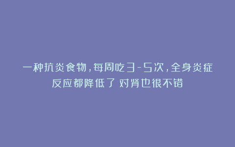 一种抗炎食物，每周吃3-5次，全身炎症反应都降低了！对肾也很不错