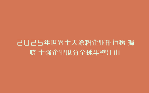 《2025年世界十大涂料企业排行榜》揭晓!十强企业瓜分全球半壁江山