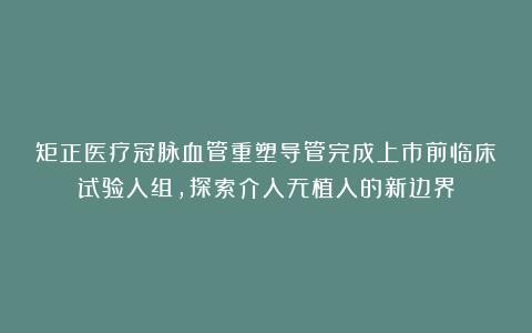 矩正医疗冠脉血管重塑导管完成上市前临床试验入组，探索介入无植入的新边界