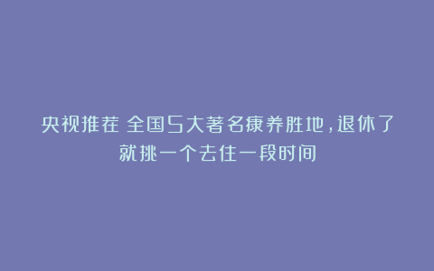 央视推荐！全国5大著名康养胜地，退休了就挑一个去住一段时间