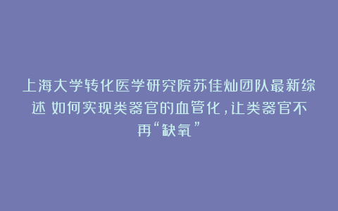 上海大学转化医学研究院苏佳灿团队最新综述：如何实现类器官的血管化，让类器官不再“缺氧”？