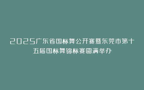 2025广东省国标舞公开赛暨东莞市第十五届国标舞锦标赛圆满举办