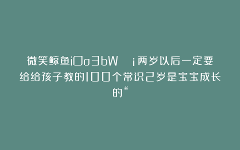 微笑鲸鱼iOo3bW：💡两岁以后一定要给给孩子教的100个常识2岁是宝宝成长的“