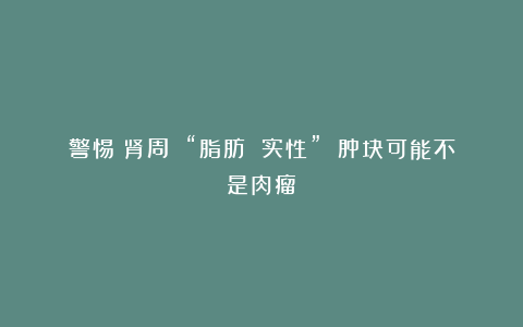 警惕！肾周 “脂肪 实性” 肿块可能不是肉瘤！